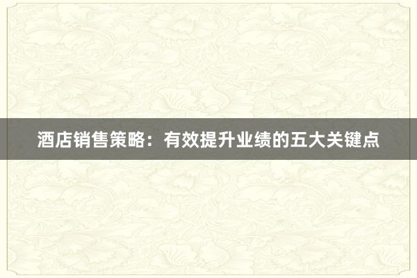 酒店销售策略：有效提升业绩的五大关键点