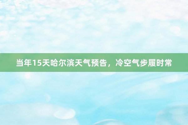 当年15天哈尔滨天气预告，冷空气步履时常