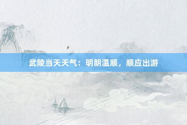 武陵当天天气：明朗温顺，顺应出游